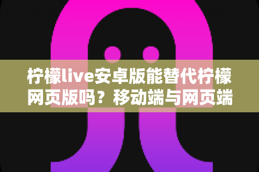 柠檬live安卓版能替代柠檬网页版吗？移动端与网页端深度对比全解析