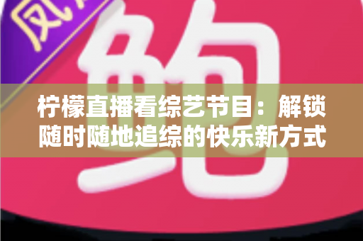 柠檬直播看综艺节目：解锁随时随地追综的快乐新方式与实用攻略