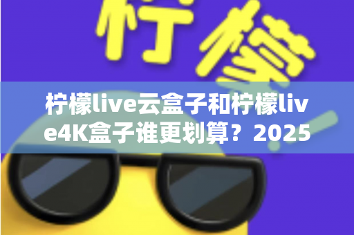 柠檬live云盒子和柠檬live4K盒子谁更划算？2025年最全深度对比与选购指南