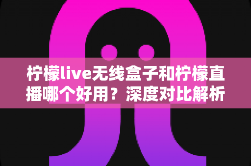 柠檬live无线盒子和柠檬直播哪个好用？深度对比解析，帮你找到最适合的直播方案