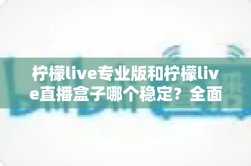 柠檬live专业版和柠檬live直播盒子哪个稳定？全面对比评测助你轻松选对直播工具