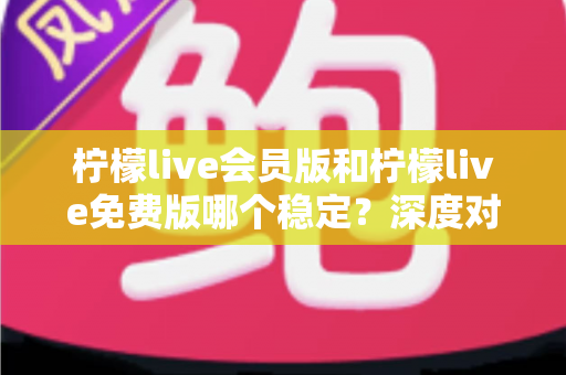 柠檬live会员版和柠檬live免费版哪个稳定？深度对比解析，帮你选对版本不踩坑
