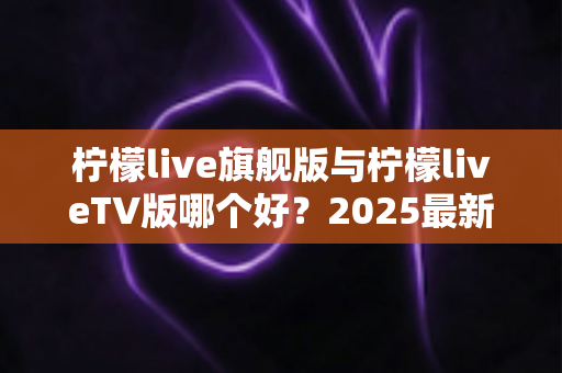 柠檬live旗舰版与柠檬liveTV版哪个好?2025最新深度对比评测,一文帮你选对版本 柠檬live旗舰版与柠檬liveTV版哪个好?2025最新深度对比评测,一文帮你选对版本