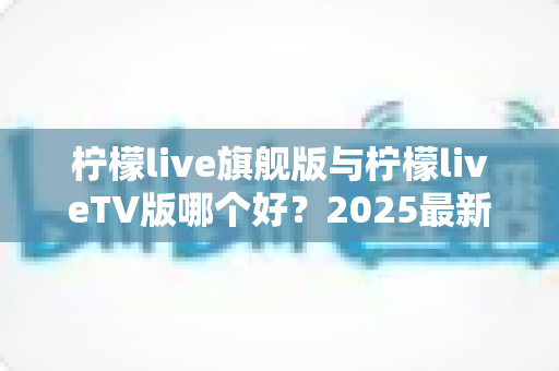 柠檬live旗舰版与柠檬liveTV版哪个好？2025最新深度对比评测，一文帮你选对版本