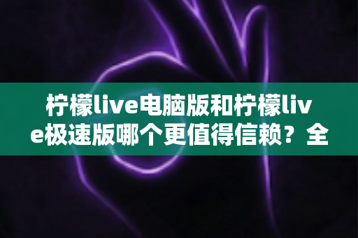 柠檬live电脑版和柠檬live极速版哪个更值得信赖？全方位深度对比评测助你明智选择