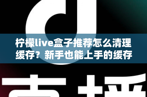 柠檬live盒子推荐怎么清理缓存？新手也能上手的缓存清理全攻略
