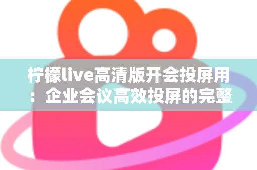 柠檬live高清版开会投屏用：企业会议高效投屏的完整使用指南与实战技巧