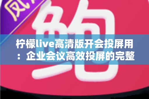 柠檬live高清版开会投屏用：企业会议高效投屏的完整使用指南与实战技巧
