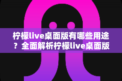 柠檬live桌面版有哪些用途?全面解析柠檬live桌面版的核心功能与使用价值 柠檬live桌面版有哪些用途?全面解析柠檬live桌面版的核心功能与使用价值