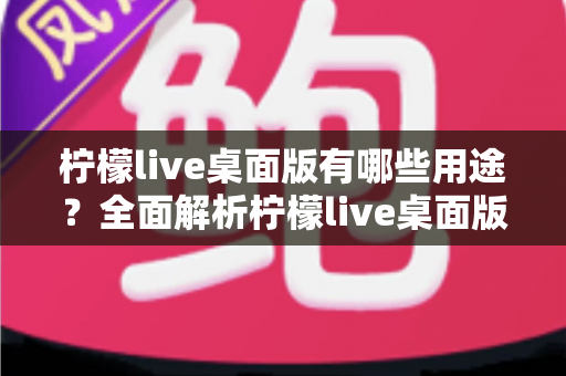 柠檬live桌面版有哪些用途？全面解析柠檬live桌面版的核心功能与使用价值