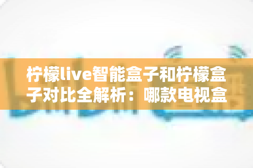 柠檬live智能盒子和柠檬盒子对比全解析：哪款电视盒子更值得入手？