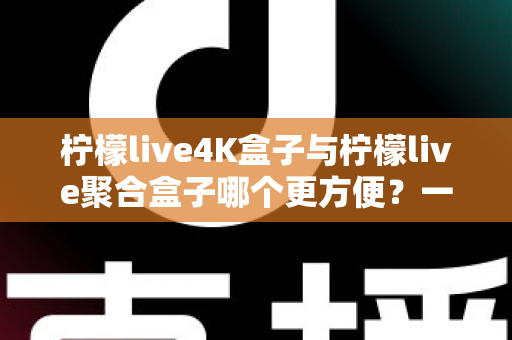 柠檬live4K盒子与柠檬live聚合盒子哪个更方便？一站式选购指南帮你轻松决策