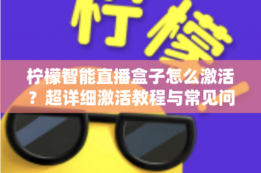 柠檬智能直播盒子怎么激活？超详细激活教程与常见问题全解析，新手也能一次搞定