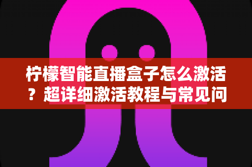 柠檬智能直播盒子怎么激活？超详细激活教程与常见问题全解析，新手也能一次搞定