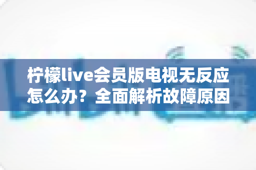 柠檬live会员版电视无反应怎么办？全面解析故障原因与实用解决方案指南