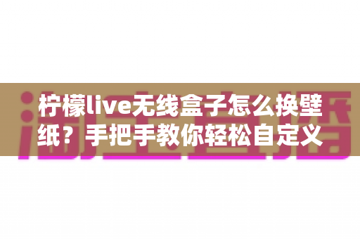 柠檬live无线盒子怎么换壁纸?手把手教你轻松自定义屏幕背景的完整教程 柠檬live无线盒子怎么换壁纸?手把手教你轻松自定义屏幕背景的完整教程