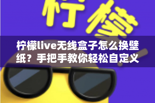 柠檬live无线盒子怎么换壁纸？手把手教你轻松自定义屏幕背景的完整教程