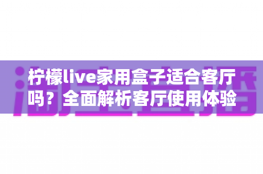 柠檬live家用盒子适合客厅吗？全面解析客厅使用体验、优缺点与实用选购指南