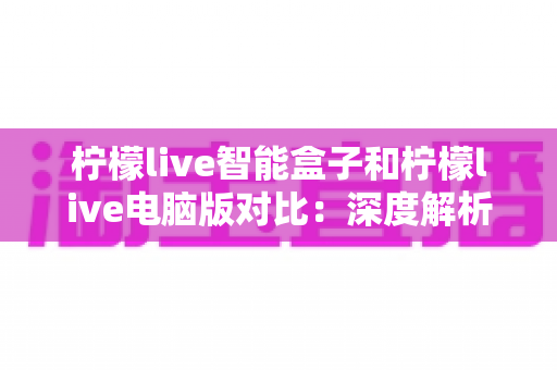柠檬live智能盒子和柠檬live电脑版对比：深度解析两大平台差异，帮你找到最适合的观影方式