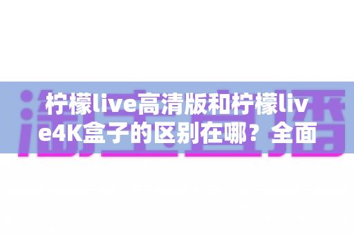 柠檬live高清版和柠檬live4K盒子的区别在哪？全面对比帮你选对家庭观影利器