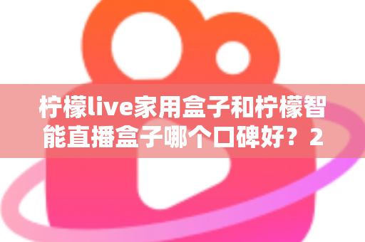 柠檬live家用盒子和柠檬智能直播盒子哪个口碑好？2025最新深度对比评测，教你选对不踩坑
