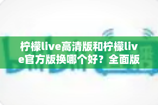 柠檬live高清版和柠檬live官方版换哪个好?全面版本对比与选择指南帮你做决定 柠檬live高清版和柠檬live官方版换哪个好?全面版本对比与选择指南帮你做决定