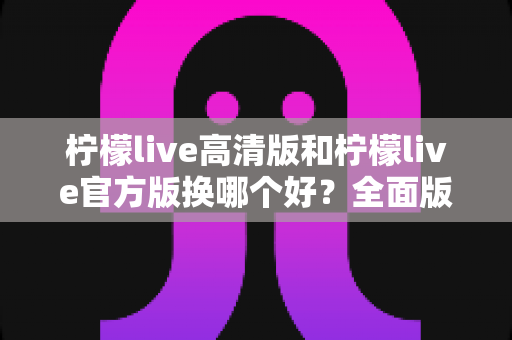 柠檬live高清版和柠檬live官方版换哪个好?全面版本对比与选择指南帮你做决定 柠檬live高清版和柠檬live官方版换哪个好?全面版本对比与选择指南帮你做决定