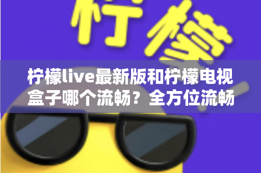 柠檬live最新版和柠檬电视盒子哪个流畅?全方位流畅度深度对比与选购指南 柠檬live最新版和柠檬电视盒子哪个流畅?全方位流畅度深度对比与选购指南
