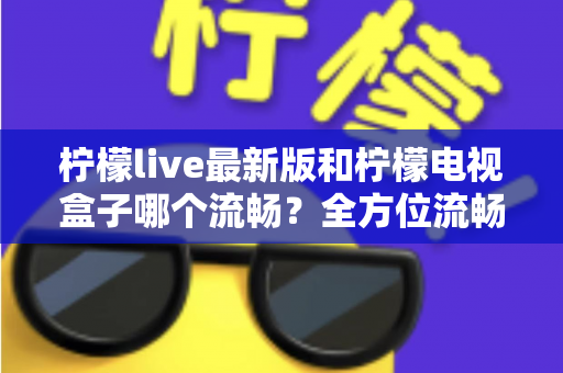 柠檬live最新版和柠檬电视盒子哪个流畅?全方位流畅度深度对比与选购指南 柠檬live最新版和柠檬电视盒子哪个流畅?全方位流畅度深度对比与选购指南