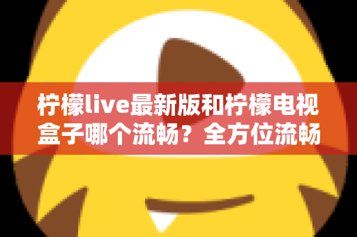 柠檬live最新版和柠檬电视盒子哪个流畅?全方位流畅度深度对比与选购指南 柠檬live最新版和柠檬电视盒子哪个流畅?全方位流畅度深度对比与选购指南
