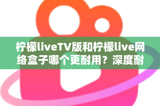 柠檬liveTV版和柠檬live网络盒子哪个更耐用?深度耐用性对比与选购实用指南 柠檬liveTV版和柠檬live网络盒子哪个更耐用?深度耐用性对比与选购实用指南