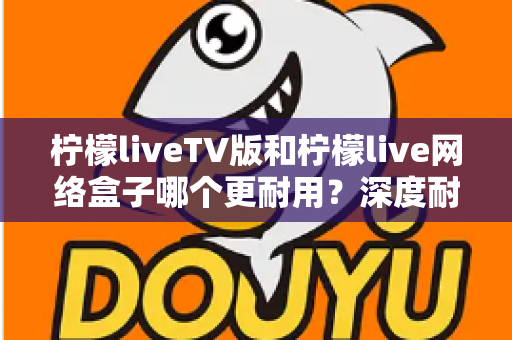 柠檬liveTV版和柠檬live网络盒子哪个更耐用?深度耐用性对比与选购实用指南 柠檬liveTV版和柠檬live网络盒子哪个更耐用?深度耐用性对比与选购实用指南