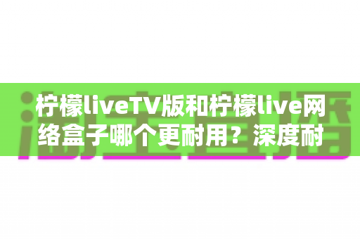 柠檬liveTV版和柠檬live网络盒子哪个更耐用?深度耐用性对比与选购实用指南 柠檬liveTV版和柠檬live网络盒子哪个更耐用?深度耐用性对比与选购实用指南