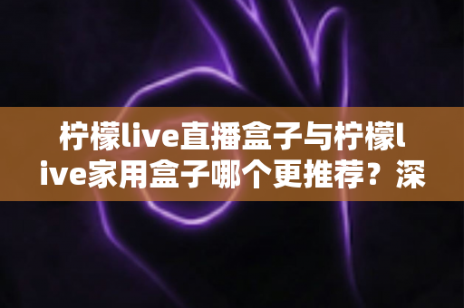 柠檬live直播盒子与柠檬live家用盒子哪个更推荐？深度对比评测帮你选对不选贵