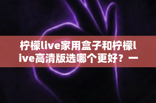 柠檬live家用盒子和柠檬live高清版选哪个更好?一篇文章讲透区别,选购不迷路 柠檬live家用盒子和柠檬live高清版选哪个更好?一篇文章讲透区别,选购不迷路