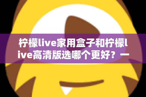 柠檬live家用盒子和柠檬live高清版选哪个更好?一篇文章讲透区别,选购不迷路 柠檬live家用盒子和柠檬live高清版选哪个更好?一篇文章讲透区别,选购不迷路