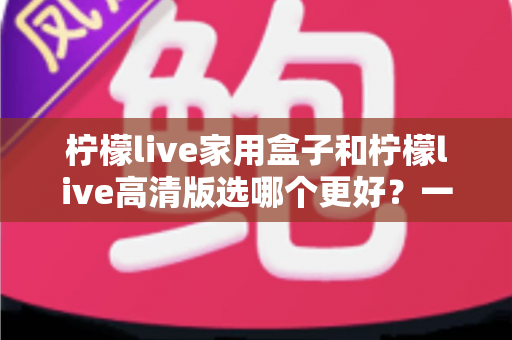 柠檬live家用盒子和柠檬live高清版选哪个更好？一篇文章讲透区别，选购不迷路