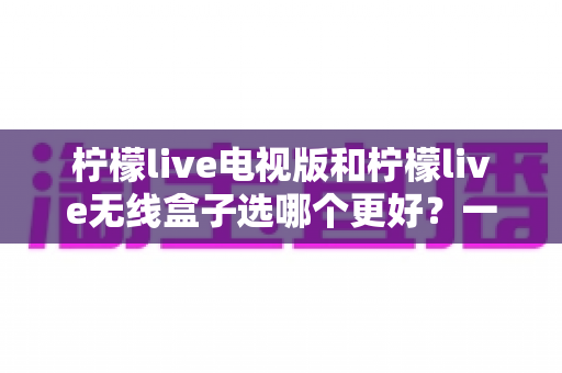柠檬live电视版和柠檬live无线盒子选哪个更好?一篇深度对比评测帮你告别选择困难 柠檬live电视版和柠檬live无线盒子选哪个更好?一篇深度对比评测帮你告别选择困难