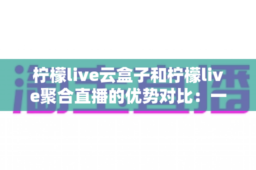 柠檬live云盒子和柠檬live聚合直播的优势对比：一篇文章帮你选对观影方案