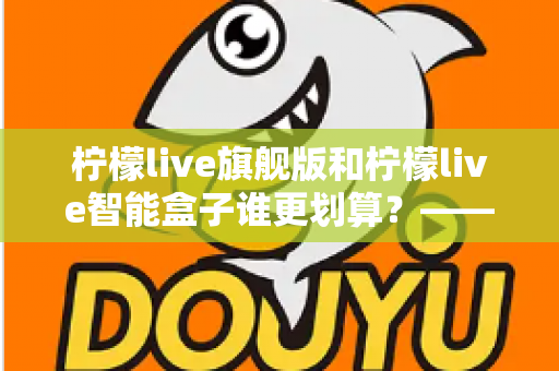 柠檬live旗舰版和柠檬live智能盒子谁更划算?——一篇帮你省钱的深度对比指南 柠檬live旗舰版和柠檬live智能盒子谁更划算?——一篇帮你省钱的深度对比指南