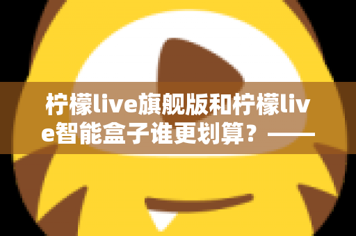 柠檬live旗舰版和柠檬live智能盒子谁更划算?——一篇帮你省钱的深度对比指南 柠檬live旗舰版和柠檬live智能盒子谁更划算?——一篇帮你省钱的深度对比指南