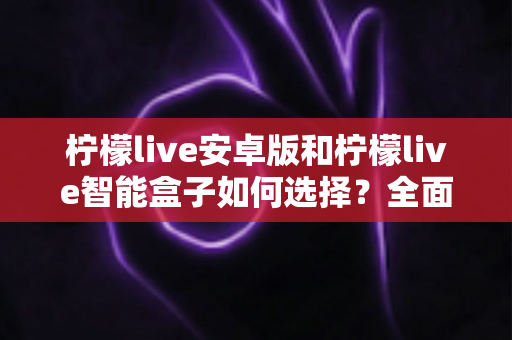柠檬live安卓版和柠檬live智能盒子如何选择？全面对比评测助你找到最适合自己的观看方案