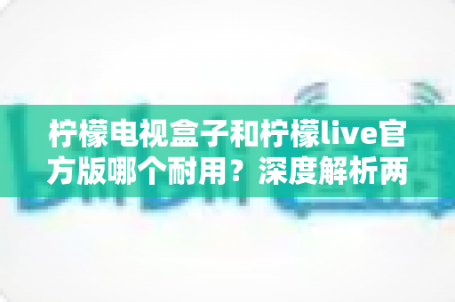柠檬电视盒子和柠檬live官方版哪个耐用?深度解析两者寿命差异,帮你选对不踩坑 柠檬电视盒子和柠檬live官方版哪个耐用?深度解析两者寿命差异,帮你选对不踩坑