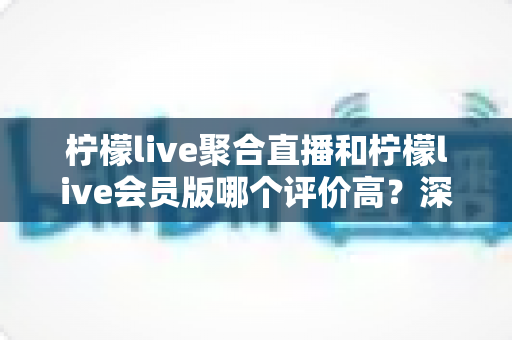 柠檬live聚合直播和柠檬live会员版哪个评价高？深度对比评测助你选对版本