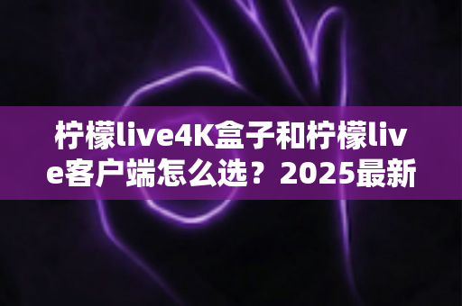 柠檬live4K盒子和柠檬live客户端怎么选？2025最新对比选购指南，帮你找到最合适的观影方案