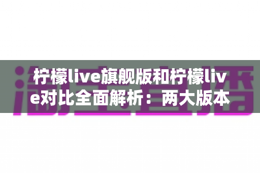 柠檬live旗舰版和柠檬live对比全面解析：两大版本差异与选购指南一文读懂