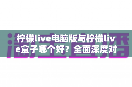 柠檬live电脑版与柠檬live盒子哪个好？全面深度对比分析，帮你找到最适合自己的观看方案