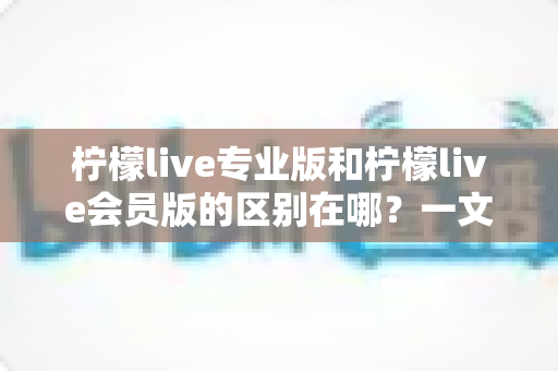 柠檬live专业版和柠檬live会员版的区别在哪？一文读懂两大版本的核心差异与选择指南