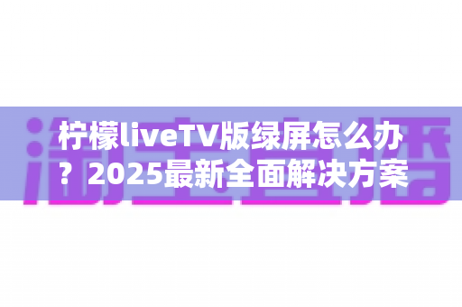 柠檬liveTV版绿屏怎么办?2025最新全面解决方案,教你快速恢复正常观看体验 柠檬liveTV版绿屏怎么办?2025最新全面解决方案,教你快速恢复正常观看体验