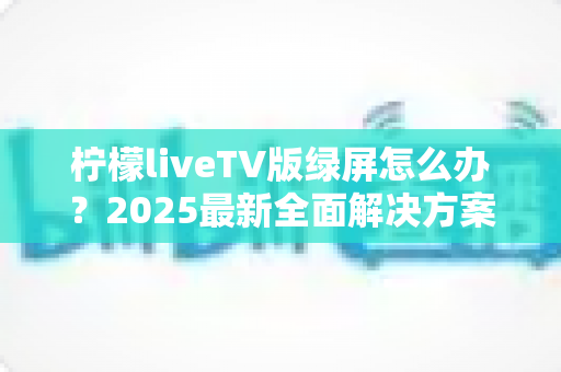 柠檬liveTV版绿屏怎么办?2025最新全面解决方案,教你快速恢复正常观看体验 柠檬liveTV版绿屏怎么办?2025最新全面解决方案,教你快速恢复正常观看体验